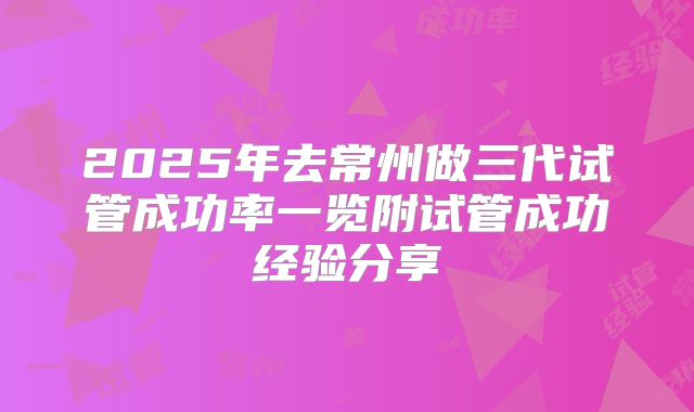 2025年去常州做三代试管成功率一览附试管成功经验分享