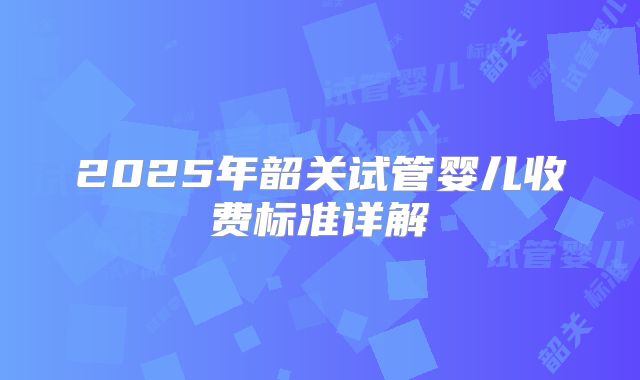 2025年韶关试管婴儿收费标准详解