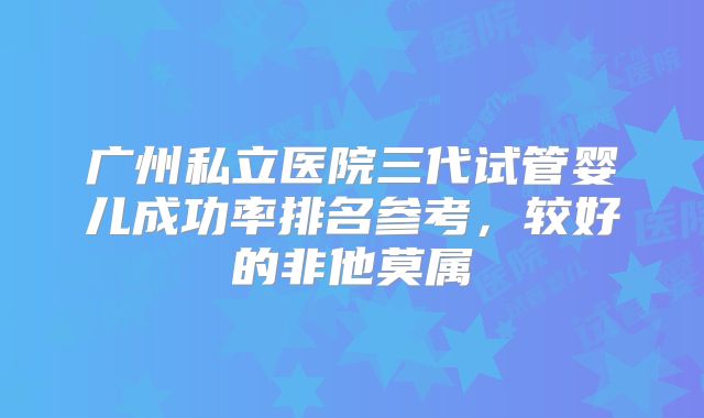 广州私立医院三代试管婴儿成功率排名参考,较好的非他莫属