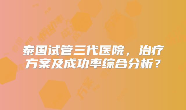 泰国试管三代医院，治疗方案及成功率综合分析？