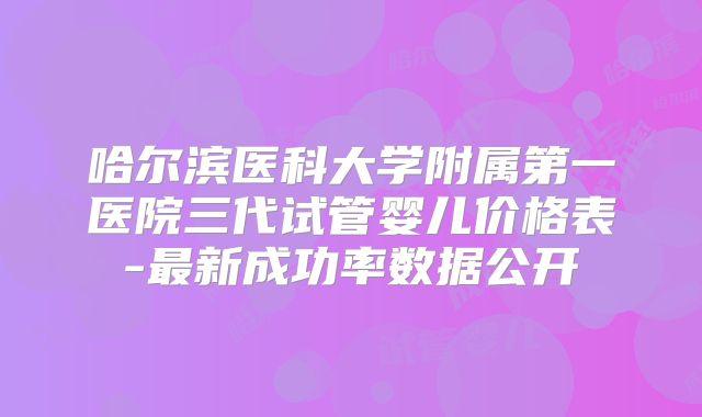 哈尔滨医科大学附属第一医院三代试管婴儿价格表-最新成功率数据公开