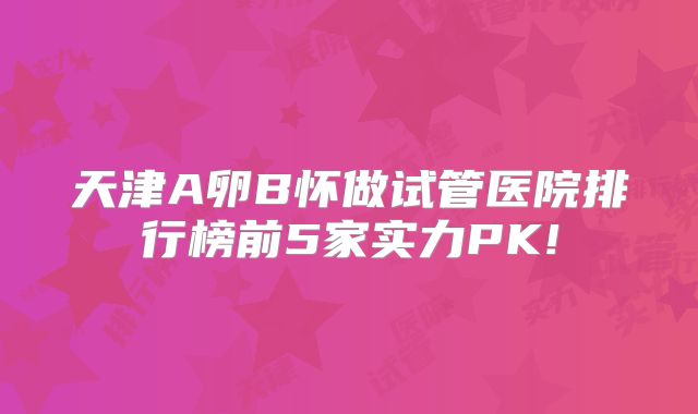 天津A卵B怀做试管医院排行榜前5家实力PK!