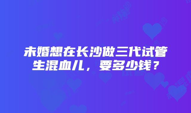 未婚想在长沙做三代试管生混血儿,要多少钱?