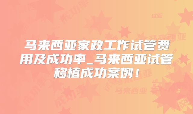 马来西亚家政工作试管费用及成功率_马来西亚试管移植成功案例！