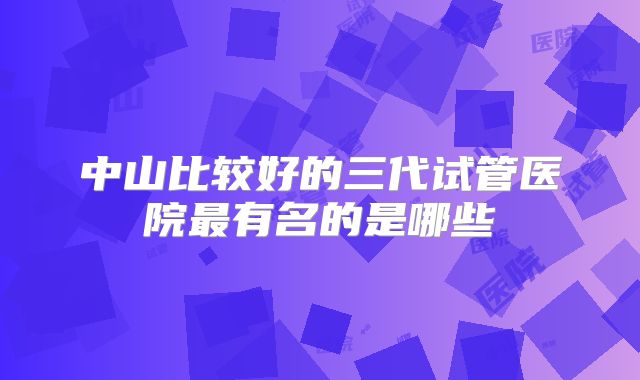 中山比较好的三代试管医院最有名的是哪些