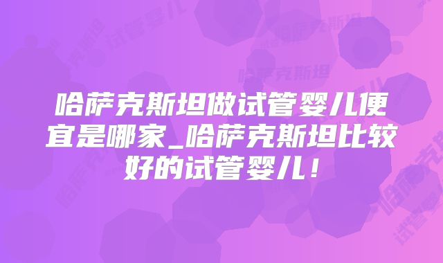 哈萨克斯坦做试管婴儿便宜是哪家_哈萨克斯坦比较好的试管婴儿！