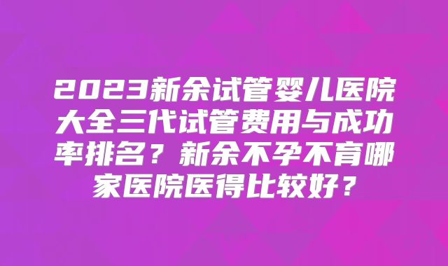2023新余试管婴儿医院大全三代试管费用与成功率排名?新余不孕不育哪家医院医得比较好?