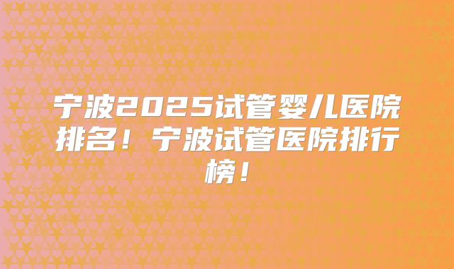 宁波2025试管婴儿医院排名！宁波试管医院排行榜！