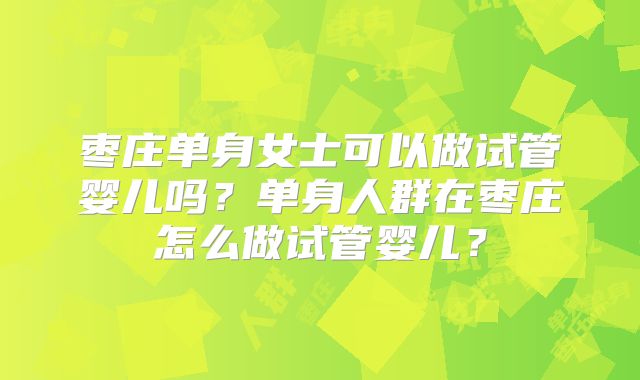 枣庄单身女士可以做试管婴儿吗？单身人群在枣庄怎么做试管婴儿？