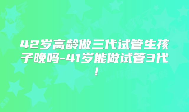42岁高龄做三代试管生孩子晚吗-41岁能做试管3代!
