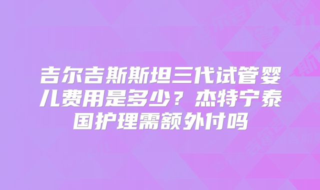 吉尔吉斯斯坦三代试管婴儿费用是多少？杰特宁泰国护理需额外付吗