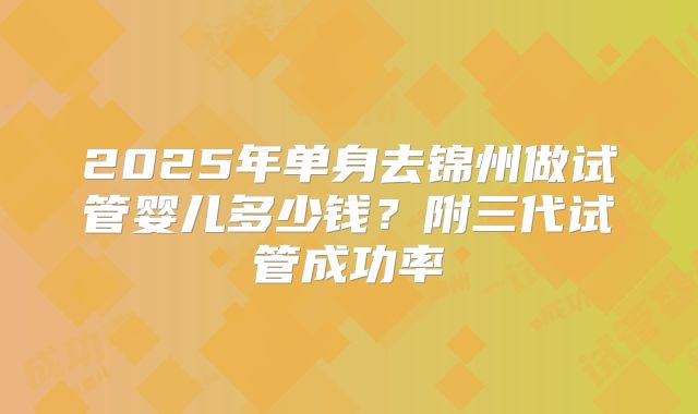 2025年单身去锦州做试管婴儿多少钱？附三代试管成功率