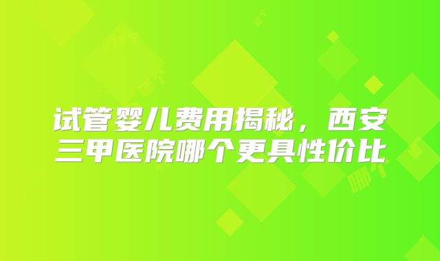 试管婴儿费用揭秘，西安三甲医院哪个更具性价比