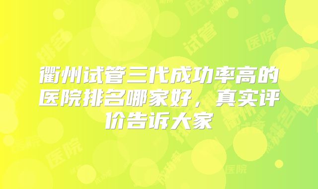 衢州试管三代成功率高的医院排名哪家好，真实评价告诉大家