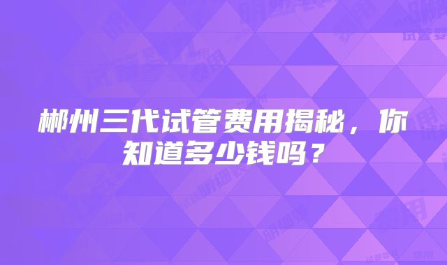 郴州三代试管费用揭秘，你知道多少钱吗？