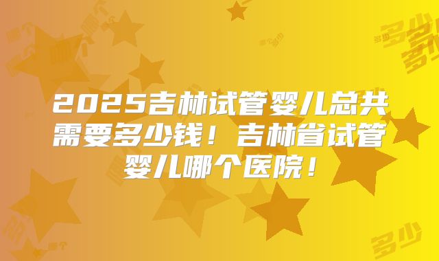 2025吉林试管婴儿总共需要多少钱！吉林省试管婴儿哪个医院！