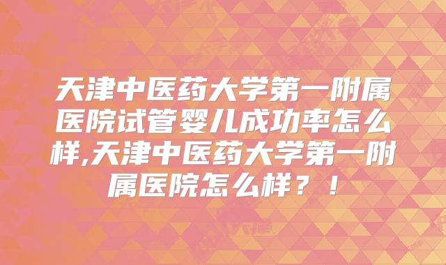 天津中医药大学第一附属医院试管婴儿成功率怎么样,天津中医药大学第一附属医院怎么样？！