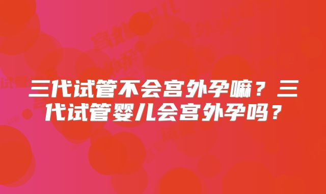 三代试管不会宫外孕嘛？三代试管婴儿会宫外孕吗？