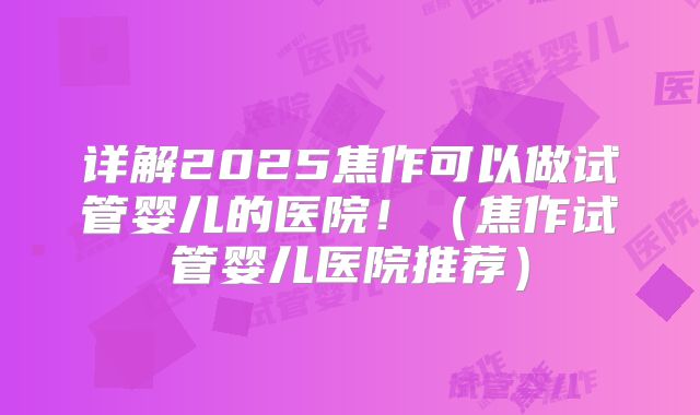 详解2025焦作可以做试管婴儿的医院！（焦作试管婴儿医院推荐）