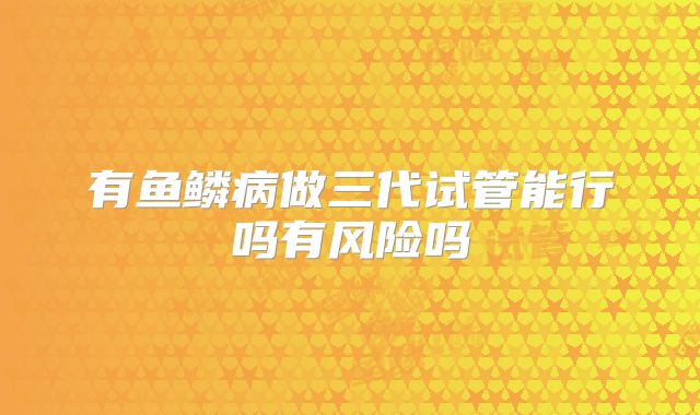 有鱼鳞病做三代试管能行吗有风险吗