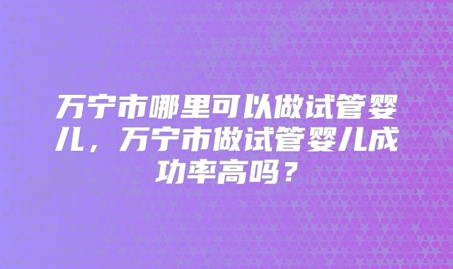 万宁市哪里可以做试管婴儿,万宁市做试管婴儿成功率高吗?