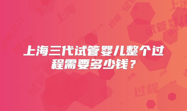 上海三代试管婴儿整个过程需要多少钱?