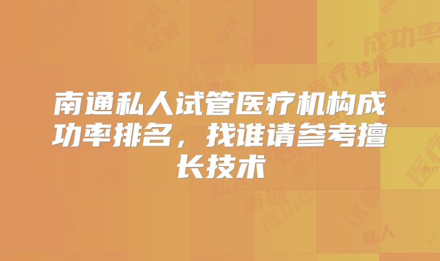 南通私人试管医疗机构成功率排名，找谁请参考擅长技术