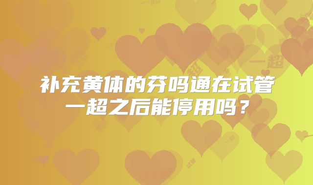 补充黄体的芬吗通在试管一超之后能停用吗？
