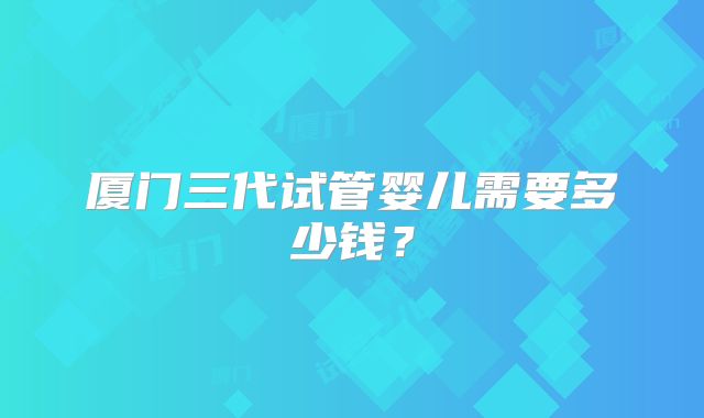厦门三代试管婴儿需要多少钱？