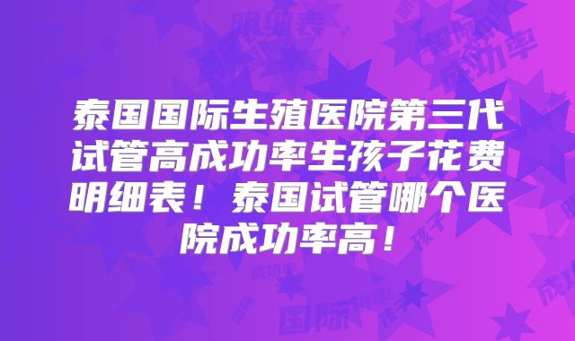 泰国国际生殖医院第三代试管高成功率生孩子花费明细表！泰国试管哪个医院成功率高！