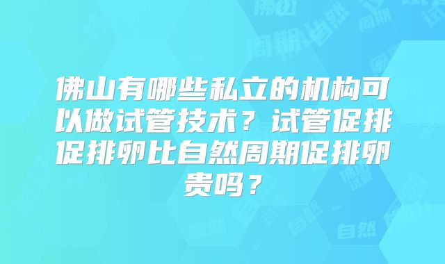 佛山有哪些私立的机构可以做试管技术？试管促排促排卵比自然周期促排卵贵吗？