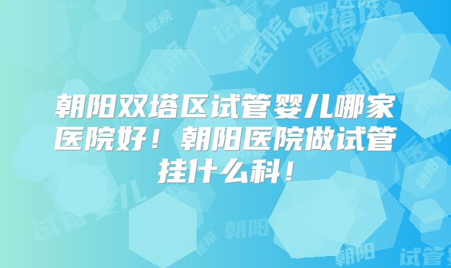朝阳双塔区试管婴儿哪家医院好！朝阳医院做试管挂什么科！