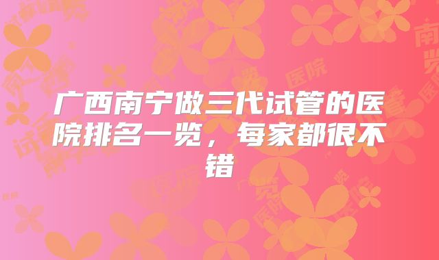 广西南宁做三代试管的医院排名一览，每家都很不错