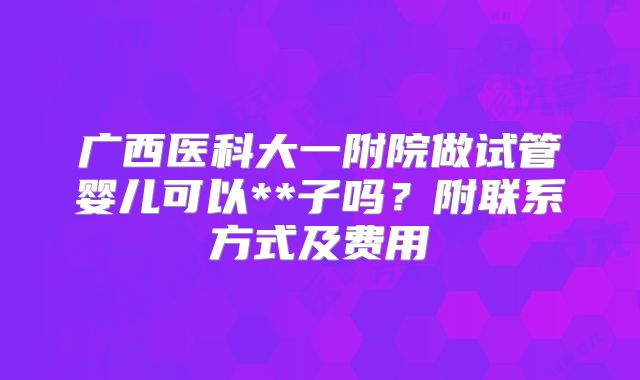 广西医科大一附院做试管婴儿可以**子吗?附联系方式及费用