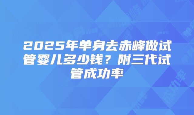 2025年单身去赤峰做试管婴儿多少钱？附三代试管成功率
