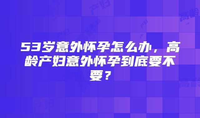 53岁意外怀孕怎么办，高龄产妇意外怀孕到底要不要？