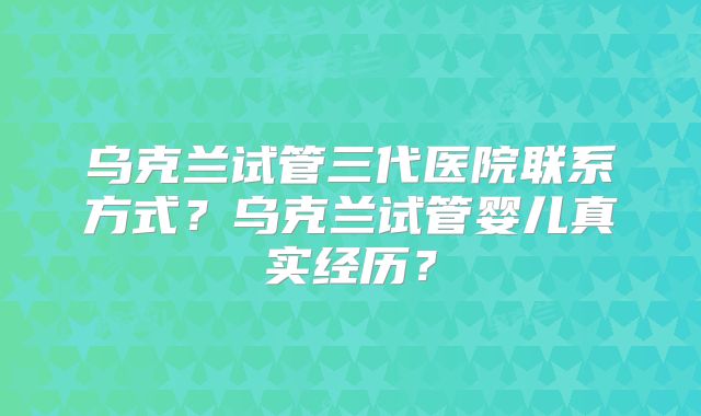 乌克兰试管三代医院联系方式?乌克兰试管婴儿真实经历?