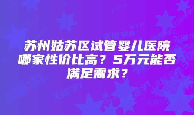 苏州姑苏区试管婴儿医院哪家性价比高？5万元能否满足需求？
