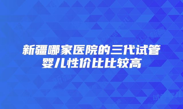 新疆哪家医院的三代试管婴儿性价比比较高