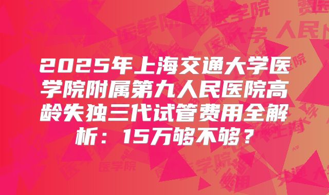 2025年上海交通大学医学院附属第九人民医院高龄失独三代试管费用全解析：15万够不够？