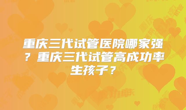 重庆三代试管医院哪家强？重庆三代试管高成功率生孩子？