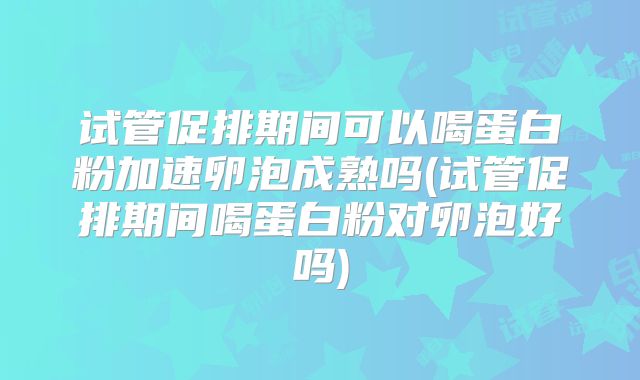 试管促排期间可以喝蛋白粉加速卵泡成熟吗(试管促排期间喝蛋白粉对卵泡好吗)