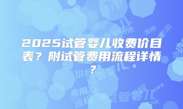 2025试管婴儿收费价目表?附试管费用流程详情?