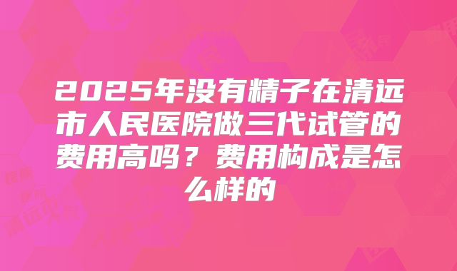 2025年没有精子在清远市人民医院做三代试管的费用高吗?费用构成是怎么样的