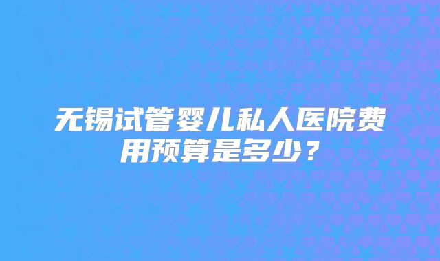 无锡试管婴儿私人医院费用预算是多少？