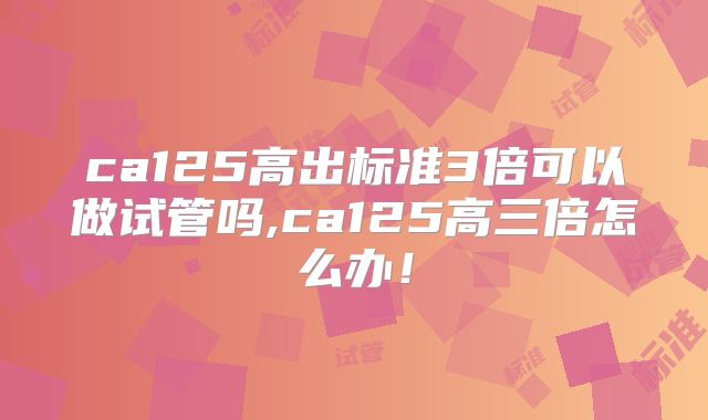 ca125高出标准3倍可以做试管吗,ca125高三倍怎么办!