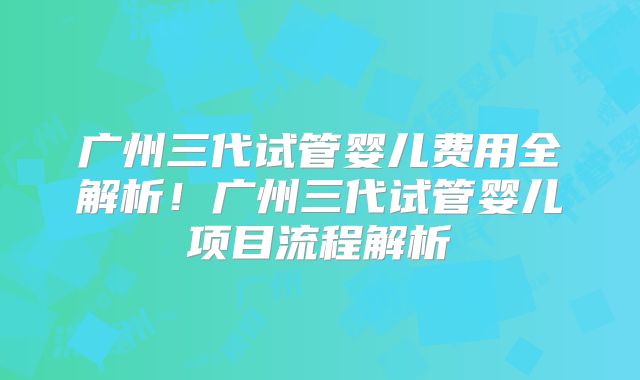 广州三代试管婴儿费用全解析！广州三代试管婴儿项目流程解析