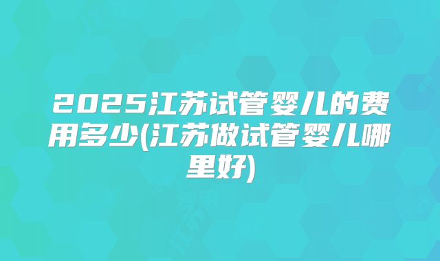 2025江苏试管婴儿的费用多少(江苏做试管婴儿哪里好)