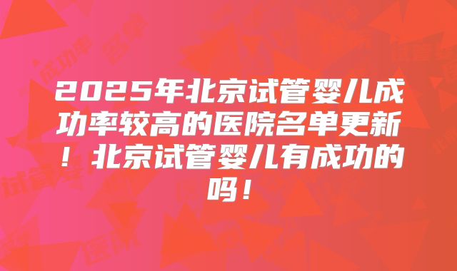 2025年北京试管婴儿成功率较高的医院名单更新！北京试管婴儿有成功的吗！