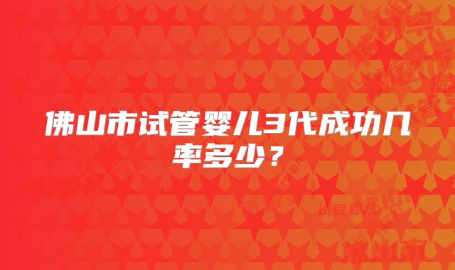 佛山市试管婴儿3代成功几率多少?